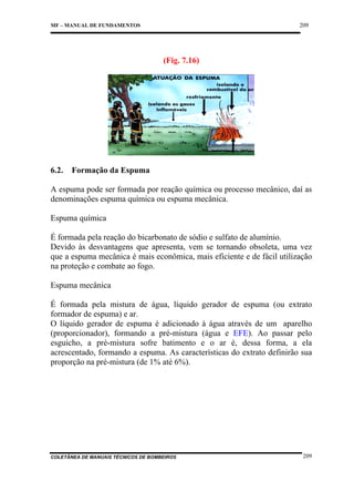 209

MF – MANUAL DE FUNDAMENTOS

(Fig. 7.16)

6.2.

Formação da Espuma

A espuma pode ser formada por reação química ou processo mecânico, daí as
denominações espuma química ou espuma mecânica.
Espuma química
É formada pela reação do bicarbonato de sódio e sulfato de alumínio.
Devido às desvantagens que apresenta, vem se tornando obsoleta, uma vez
que a espuma mecânica é mais econômica, mais eficiente e de fácil utilização
na proteção e combate ao fogo.
Espuma mecânica
É formada pela mistura de água, líquido gerador de espuma (ou extrato
formador de espuma) e ar.
O líquido gerador de espuma é adicionado à água através de um aparelho
(proporcionador), formando a pré-mistura (água e EFE). Ao passar pelo
esguicho, a pré-mistura sofre batimento e o ar é, dessa forma, a ela
acrescentado, formando a espuma. As características do extrato definirão sua
proporção na pré-mistura (de 1% até 6%).

COLETÂNEA DE MANUAIS TÉCNICOS DE BOMBEIROS

209

 