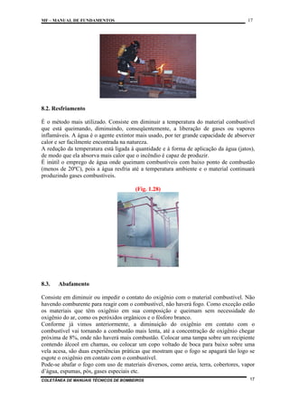 17

MF – MANUAL DE FUNDAMENTOS

8.2. Resfriamento
É o método mais utilizado. Consiste em diminuir a temperatura do material combustível
que está queimando, diminuindo, conseqüentemente, a liberação de gases ou vapores
inflamáveis. A água é o agente extintor mais usado, por ter grande capacidade de absorver
calor e ser facilmente encontrada na natureza.
A redução da temperatura está ligada à quantidade e à forma de aplicação da água (jatos),
de modo que ela absorva mais calor que o incêndio é capaz de produzir.
É inútil o emprego de água onde queimam combustíveis com baixo ponto de combustão
(menos de 20ºC), pois a água resfria até a temperatura ambiente e o material continuará
produzindo gases combustíveis.
(Fig. 1.28)

8.3.

Abafamento

Consiste em diminuir ou impedir o contato do oxigênio com o material combustível. Não
havendo comburente para reagir com o combustível, não haverá fogo. Como exceção estão
os materiais que têm oxigênio em sua composição e queimam sem necessidade do
oxigênio do ar, como os peróxidos orgânicos e o fósforo branco.
Conforme já vimos anteriormente, a diminuição do oxigênio em contato com o
combustível vai tornando a combustão mais lenta, até a concentração de oxigênio chegar
próxima de 8%, onde não haverá mais combustão. Colocar uma tampa sobre um recipiente
contendo álcool em chamas, ou colocar um copo voltado de boca para baixo sobre uma
vela acesa, são duas experiências práticas que mostram que o fogo se apagará tão logo se
esgote o oxigênio em contato com o combustível.
Pode-se abafar o fogo com uso de materiais diversos, como areia, terra, cobertores, vapor
d’água, espumas, pós, gases especiais etc.
COLETÂNEA DE MANUAIS TÉCNICOS DE BOMBEIROS

17

 