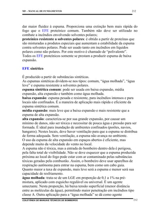 MF – MANUAL DE FUNDAMENTOS

212

dar maior fluidez à espuma. Proporciona uma extinção bem mais rápida do
fogo que o EFE proteínico comum. Também não deve ser utilizado no
combate a incêndios envolvendo solventes polares;
proteínico resistente a solventes polares: é obtido a partir de proteínas que
são misturadas a produtos especiais que aumentam a estabilidade da espuma
contra solventes polares. Pode ser usado tanto em incêndios em líquidos
polares como não polares. Por este motivo é chamado de “polivalente”.
Todos os EFE proteínicos somente se prestam a produzir espuma de baixa
expansão.
EFE sintético
É produzido a partir de substâncias sintéticas.
As espumas sintéticas dividem-se nos tipos: comum, “água molhada”, “água
leve” e espuma resistente a solventes polares.
espuma sintética comum: pode ser usada em baixa expansão, média
expansão, alta expansão e também como água molhada.
baixa expansão: espuma pesada e resistente, para incêndios intensos e para
locais não confinados. É a maneira de aplicação mais rápida e eficiente da
espuma sintética comum.
média expansão: mais leve que a baixa expansão e mais resistente que a
espuma de alta expansão.
alta expansão: caracteriza-se por sua grande expansão, por causar um
mínimo de danos, não ser tóxica e necessitar de pouca água e pressão para ser
formada. É ideal para inundação de ambientes confinados (porões, navios,
hangares). Nestes locais, deve haver ventilação para que a espuma se distribua
de forma adequada. Sem ventilação, a espuma não avança no ambiente.
O uso da espuma de alta expansão em espaços abertos é eficiente, mas
depende muito da velocidade do vento no local.
A espuma não é tóxica, mas a entrada do bombeiro dentro dela é perigosa,
pela falta total de visibilidade. Não se deve esquecer que a espuma produzida
próxima ao local do fogo pode estar com ar contaminado pelas substâncias
tóxicas geradas pela combustão. Assim, o bombeiro deve usar aparelhos de
respiração autônoma para entrar na espuma, bem como um cabo guia.
Quanto maior a taxa de expansão, mais leve será a espuma e menor será sua
capacidade de resfriamento.
água molhada: trata-se de um LGE em proporção de 0,1 a 1% na prémistura, aplicado com esguicho regulável ou universal. É um agente
umectante. Nesta proporção, há baixa tensão superficial (menor distância
entre as moléculas da água), permitindo maior penetração em incêndios tipo
classe A. Outra aplicação para a “água molhada” se dá como agente
COLETÂNEA DE MANUAIS TÉCNICOS DE BOMBEIROS

212

 