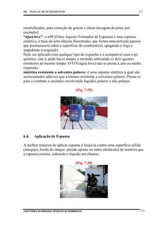 213

MF – MANUAL DE FUNDAMENTOS

emulsificador, para remoção de graxas e óleos (lavagem de pista, por
exemplo);
“água leve”: o afff (Filme Aquoso Formador de Espuma) é uma espuma
sintética, à base de subs-tâncias fluoretadas, que forma uma película aquosa
que permanecerá sobre a superfície do combustível, apagando o fogo e
impedindo a reignição.
Pode ser aplicado com qualquer tipo de esguicho e é compatível com o pó
químico, isto é, pode haver ataque a incêndio utilizando os dois agentes
extintores ao mesmo tempo. O EFE(água leve) não se presta à alta ou média
expansão.
sintética resistente a solventes polares: é uma espuma sintética à qual são
acrescentados aditivos que a tornam resistente a solventes polares. Presta-se
para o combate a incêndio envolvendo líquidos polares e não polares.
(Fig. 7.19)

6.4.

Aplicação de Espuma

A melhor maneira de aplicar espuma é lançá-la contra uma superfície sólida
(anteparo, borda do tanque, parede oposta ou outro obstáculo) de maneira que
a espuma escorra, cobrindo o líquido em chamas.
(Fig. 7.20)

COLETÂNEA DE MANUAIS TÉCNICOS DE BOMBEIROS

213

 