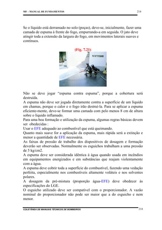 214

MF – MANUAL DE FUNDAMENTOS

Se o líquido está derramado no solo (poças), deve-se, inicialmente, fazer uma
camada de espuma à frente do fogo, empurrando-a em seguida. O jato deve
atingir toda a extensão da largura do fogo, em movimentos laterais suaves e
contínuos.
(Fig. 7.21)

Não se deve jogar “espuma contra espuma”, porque a cobertura será
destruída.
A espuma não deve ser jogada diretamente contra a superfície de um líquido
em chamas, porque o calor e o fogo irão destruí-la. Para se aplicar a espuma
eficiente-mente, deve-se formar uma camada com pelo menos 8 cm de altura
sobre o líquido inflamado.
Para uma boa formação e utilização da espuma, algumas regras básicas devem
ser obedecidas :
Usar o EFE adequado ao combustível que está queimando.
Quanto mais suave for a aplicação da espuma, mais rápida será a extinção e
menor a quantidade de EFE necessária.
As faixas de pressão de trabalho dos dispositivos de dosagem e formação
deverão ser observadas. Normalmente os esguichos trabalham a uma pressão
de 5 kg/cm2.
A espuma deve ser considerada idêntica à água quando usada em incêndios
em equipamentos energizados e em substâncias que reajam violentamente
com a água.
A espuma deve cobrir toda a superfície do combustível, fazendo uma vedação
perfeita, especialmente nos combustíveis altamente voláteis e nos solventes
polares.
A dosagem da pré-mistura (proporção água-EFE) deve obedecer às
especificações do LGE.
O esguicho utilizado deve ser compatível com o proporcionador. A vazão
nominal do proporcionador não pode ser maior que a do esguicho e nem
menor.
COLETÂNEA DE MANUAIS TÉCNICOS DE BOMBEIROS

214

 