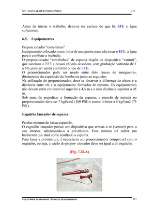 215

MF – MANUAL DE FUNDAMENTOS

Antes de iniciar o trabalho, deve-se ter certeza de que há EFE e água
suficientes.
6.5.

Equipamentos

Proporcionador “entrelinhas”
Equipamento colocado numa linha de mangueira para adicionar o EFE. à água
para o combate a incêndio.
O proporcionador “entrelinhas” de espuma dispõe de dispositivo “venturi”,
que succiona o EFE e possui válvula dosadora, com graduação variando de 1
a 6%, para ser usada conforme o tipo de EFE.
O proporcionador pode ser usado entre dois lances de mangueiras,
diretamente da expedição da bomba ou junto ao esguicho.
Na utilização do proporcionador, deve-se observar a diferença de altura e a
distância entre ele e o equipamento formador de espuma. Os equipamentos
não devem estar em desnível superior a 4,5 m e a uma distância superior a 45
m.
Sob pena de prejudicar a formação da espuma, a pressão de entrada no
proporcionador deve ser 7 kgf/cm2 (100 PSI) e nunca inferior a 5 kgf/cm2 (75
PSI).
Esguicho lançador de espuma
Produz espuma de baixa expansão.
O esguicho lançador possui um dispositivo que arrasta o ar (venturi) para o
seu interior, adicionando-o à pré-mistura. Esta mistura irá sofrer um
batimento que dará como resultado a espuma.
Para fazer a pré-mistura, é necessário um proporcionador compatível com o
esguicho, ou seja, a vazão do propor- cionador deve ser igual a do esguicho.
(Fig. 7.22.A)

COLETÂNEA DE MANUAIS TÉCNICOS DE BOMBEIROS

215

 