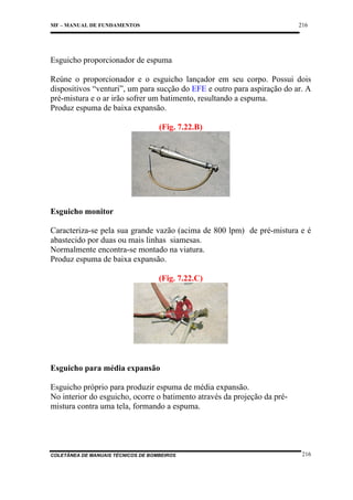 216

MF – MANUAL DE FUNDAMENTOS

Esguicho proporcionador de espuma
Reúne o proporcionador e o esguicho lançador em seu corpo. Possui dois
dispositivos “venturi”, um para sucção do EFE e outro para aspiração do ar. A
pré-mistura e o ar irão sofrer um batimento, resultando a espuma.
Produz espuma de baixa expansão.
(Fig. 7.22.B)

Esguicho monitor
Caracteriza-se pela sua grande vazão (acima de 800 lpm) de pré-mistura e é
abastecido por duas ou mais linhas siamesas.
Normalmente encontra-se montado na viatura.
Produz espuma de baixa expansão.
(Fig. 7.22.C)

Esguicho para média expansão
Esguicho próprio para produzir espuma de média expansão.
No interior do esguicho, ocorre o batimento através da projeção da prémistura contra uma tela, formando a espuma.

COLETÂNEA DE MANUAIS TÉCNICOS DE BOMBEIROS

216

 
