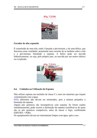 217

MF – MANUAL DE FUNDAMENTOS

(Fig. 7.22.D)

Gerador de alta expansão
É constituído de uma tela, onde é lançada a pré-mistura, e de uma hélice, que
funciona como ventilador, projetando uma corrente de ar também sobre a tela
e a pré-mistura, formando a espuma. A hélice pode ser movida
hidraulicamente, ou seja, pelo próprio jato, ou movida por um motor elétrico
ou à explosão.
(Fig. 7.22-E)

6.6.

Cuidados na Utilização da Espuma

Não utilizar espuma em incêndio de classe C e nem em materiais que reajam
violentamente com a água.
EFEs diferentes não devem ser misturados, pois a mistura prejudica a
formação da espuma.
Alguns pós químicos são incompatíveis com espuma. Se forem usados
simultaneamente, pode ocorrer a destruição da espuma (certificar-se de quais
são os pós químicos compatíveis, antes de atacar o fogo, combinando
ESPUMA + PQS).
Os equipamentos devem ser inteiramente limpos com água, após o uso.

COLETÂNEA DE MANUAIS TÉCNICOS DE BOMBEIROS

217

 