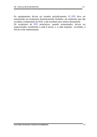 MF – MANUAL DE FUNDAMENTOS

218

Os equipamentos devem ser testados periodicamente. O EFE deve ser
armazenado em recipientes hermeticamente fechados, em ambientes que não
excedam a temperatura de 45oC e não recebam raios solares diretamente.
Os recipientes de EFE proteínicos, quando armazenados, devem ser
inspecionados visualmente a cada 6 meses, e, a cada inspeção, invertidos, a
fim de evitar sedimentação.

COLETÂNEA DE MANUAIS TÉCNICOS DE BOMBEIROS

218

 