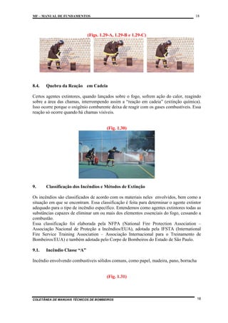18

MF – MANUAL DE FUNDAMENTOS

(Figs. 1.29-A, 1.29-B e 1.29-C)

8.4.

Quebra da Reação em Cadeia

Certos agentes extintores, quando lançados sobre o fogo, sofrem ação do calor, reagindo
sobre a área das chamas, interrompendo assim a “reação em cadeia” (extinção química).
Isso ocorre porque o oxigênio comburente deixa de reagir com os gases combustíveis. Essa
reação só ocorre quando há chamas visíveis.

(Fig. 1.30)

9.

Classificação dos Incêndios e Métodos de Extinção

Os incêndios são classificados de acordo com os materiais neles envolvidos, bem como a
situação em que se encontram. Essa classificação é feita para determinar o agente extintor
adequado para o tipo de incêndio específico. Entendemos como agentes extintores todas as
substâncias capazes de eliminar um ou mais dos elementos essenciais do fogo, cessando a
combustão.
Essa classificação foi elaborada pela NFPA (National Fire Protection Association –
Associação Nacional de Proteção a Incêndios/EUA), adotada pela IFSTA (International
Fire Service Training Association – Associação Internacional para o Treinamento de
Bombeiros/EUA) e também adotada pelo Corpo de Bombeiros do Estado de São Paulo.
9.1.

Incêndio Classe “A”

Incêndio envolvendo combustíveis sólidos comuns, como papel, madeira, pano, borracha

(Fig. 1.31)

COLETÂNEA DE MANUAIS TÉCNICOS DE BOMBEIROS

18

 
