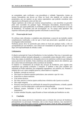 MF – MANUAL DE FUNDAMENTOS

225

ao comandante, após verificada a sua procedência e validade. Suposições, ironias ou
mesmo brincadeiras não devem ser feitas no local; elas poderão ser ouvidas pelo
proprietário, por um repórter ou por outros espectadores, que poderão considerar estas
suposições ou afirmações como um fato real.
Alguns repórteres são ávidos por notícias sensacionalistas, e um microfone ou gravador
pode estar escondido em qualquer lugar. Afirmações descuidadas, desautorizadas ou
prematuras, que sejam publicadas ou irradiadas, poderão ser muito embaraçosas ao Corpo
de Bombeiros. “O incêndio está sob investigação” ou “As causas serão apuradas” são
respostas suficientes para qualquer questão concernente à causa do fogo.
2.7.

Preservação do Local

Os esforços mais eficientes e completos para determinar a causa de um incêndio estarão
completamente inutilizados a não ser que o local seja preservado e guardado até que a
investigação tenha terminado.
Nenhuma pessoa deve ter permissão para entrar no local por qualquer razão, a não ser
acompanhada por um bombeiro, com ciência do Comandante da operação, até que o local
fique sob responsabilidade de entrada e saída.
2.8.Relatório
O objetivo principal do Corpo de Bombeiros é evitar incêndios. Para isso, é necessário que
os bombeiros tenham instrução adequada e a comunidade esteja educada sobre o assunto.
Estas duas etapas só poderão ser alcançadas através de estatísticas confiáveis que indiquem
causas prováveis de incêndio. Estas estatísticas são produzidas através dos relatórios, que
são a única fonte de informação sobre ocorrência de incêndio.
O relatório é o fundamento da evolução dos serviços de bombeiros, pois registra uma
experiência que permite avaliações e correções. É também a base para certidões que
tramitarão no Poder Judiciário, nas companhias seguradoras, nos cartórios, etc. Portanto, o
relatório deve ser o mais completo possível, observando-se o seguinte:
• Redação: correção no escrever.
• Não inserir no relatório opiniões particulares, mas somente o que for visto.
• Especificar os danos materiais.
• Usar termos técnicos.
• Ser claro, preciso e conciso (quem confecciona o histórico não é poeta ou escritor).
• Não culpar ninguém.
• Procurar causa provável na codificação do manual de preenchimento, evitando, quando
possível, o uso do código para a causa provável desconhecida.
• Elaborar croquis, ilustrando o local e o que foi utilizado (material humano e
maquinário).
• Constar entradas forçadas, especificando se foram realizadas por bombeiros ou não.
3.

Conclusão

A procura das causas prováveis é importante para a evolução dos serviços de bombeiros,
principalmente na prevenção. Entretanto, não se deve buscar indícios, mas encontrá-los,
naturalmente, pela observação constante, própria de quem é chefe de linha, principalmente.
COLETÂNEA DE MANUAIS TÉCNICOS DE BOMBEIROS

225

 