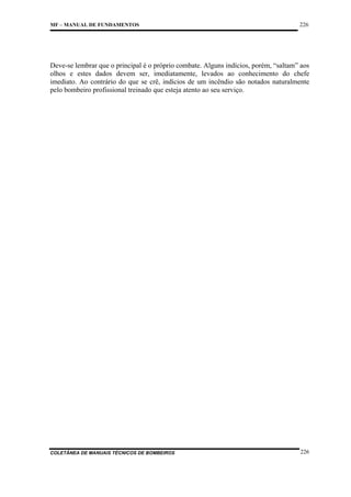 MF – MANUAL DE FUNDAMENTOS

226

Deve-se lembrar que o principal é o próprio combate. Alguns indícios, porém, “saltam” aos
olhos e estes dados devem ser, imediatamente, levados ao conhecimento do chefe
imediato. Ao contrário do que se crê, indícios de um incêndio são notados naturalmente
pelo bombeiro profissional treinado que esteja atento ao seu serviço.

COLETÂNEA DE MANUAIS TÉCNICOS DE BOMBEIROS

226

 