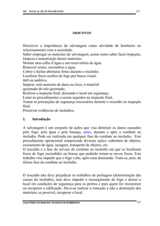 227

MF – MANUAL DE FUNDAMENTOS

OBJETIVOS

Descrever a importância da salvatagem como atividade de bombeiro no
relacionamento com a sociedade.
Saber empregar os materiais de salvatagem, assim como saber fazer inspeção,
limpeza e manutenção destes materiais.
Montar uma calha d’água e um reservatório de água.
Remover restos, escombros e água.
Cobrir e fechar aberturas feitas durante o incêndio.
Localizar focos ocultos de fogo por busca visual,
tátil ou auditiva.
Separar, sem aumento de dano ou risco, o material
queimado do não queimado.
Realizar a inspeção final, deixando o local em segurança.
Listar os procedimentos a serem seguidos na inspeção final.
Tomar as precauções de segurança necessárias durante o rescaldo ou inspeção
final.
Preservar evidências de incêndios.
1.

Introdução

A salvatagem é um conjunto de ações que visa diminuir os danos causados
pelo fogo, pela água e pela fumaça, antes, durante e após o combate ao
incêndio. Pode ser realizada em qualquer fase do combate ao incêndio. Este
procedimento operacional compreende diversas ações: cobertura de objetos,
escoamento de água, secagem, transporte de objetos, etc.
O rescaldo é a fase do serviço de combate ao incêndio em que se localizam
focos de fogo escondidos ou brasas que poderão tornar-se novos focos. Este
trabalho visa impedir que o fogo volte, após estar dominado. Trata-se, pois, da
última fase do combate ao incêndio.

O rescaldo não deve prejudicar os trabalhos de peritagem (determinação das
causas do incêndio), mas deve impedir o ressurgimento do fogo e deixar o
local em condições de segurança para os peritos e para quem for reconstruir
ou recuperar a edificação. Deve-se realizar a remoção e não a destruição dos
materiais; se possível, recuperar o local.
COLETÂNEA DE MANUAIS TÉCNICOS DE BOMBEIROS

227

 