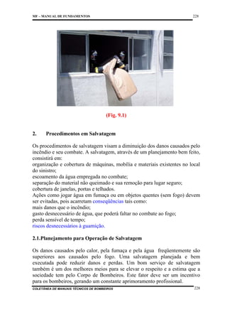228

MF – MANUAL DE FUNDAMENTOS

(Fig. 9.1)

2.

Procedimentos em Salvatagem

Os procedimentos de salvatagem visam a diminuição dos danos causados pelo
incêndio e seu combate. A salvatagem, através de um planejamento bem feito,
consistirá em:
organização e cobertura de máquinas, mobília e materiais existentes no local
do sinistro;
escoamento da água empregada no combate;
separação do material não queimado e sua remoção para lugar seguro;
cobertura de janelas, portas e telhados.
Ações como jogar água em fumaça ou em objetos quentes (sem fogo) devem
ser evitadas, pois acarretam conseqüências tais como:
mais danos que o incêndio;
gasto desnecessário de água, que poderá faltar no combate ao fogo;
perda sensível de tempo;
riscos desnecessários à guarnição.
2.1.Planejamento para Operação de Salvatagem
Os danos causados pelo calor, pela fumaça e pela água freqüentemente são
superiores aos causados pelo fogo. Uma salvatagem planejada e bem
executada pode reduzir danos e perdas. Um bom serviço de salvatagem
também é um dos melhores meios para se elevar o respeito e a estima que a
sociedade tem pelo Corpo de Bombeiros. Este fator deve ser um incentivo
para os bombeiros, gerando um constante aprimoramento profissional.
COLETÂNEA DE MANUAIS TÉCNICOS DE BOMBEIROS

228

 
