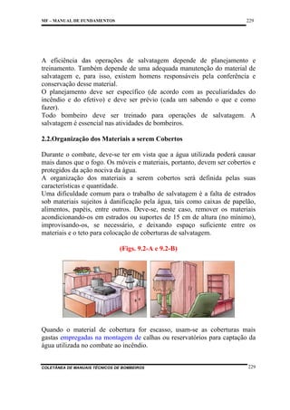 229

MF – MANUAL DE FUNDAMENTOS

A eficiência das operações de salvatagem depende de planejamento e
treinamento. Também depende de uma adequada manutenção do material de
salvatagem e, para isso, existem homens responsáveis pela conferência e
conservação desse material.
O planejamento deve ser específico (de acordo com as peculiaridades do
incêndio e do efetivo) e deve ser prévio (cada um sabendo o que e como
fazer).
Todo bombeiro deve ser treinado para operações de salvatagem. A
salvatagem é essencial nas atividades de bombeiros.
2.2.Organização dos Materiais a serem Cobertos
Durante o combate, deve-se ter em vista que a água utilizada poderá causar
mais danos que o fogo. Os móveis e materiais, portanto, devem ser cobertos e
protegidos da ação nociva da água.
A organização dos materiais a serem cobertos será definida pelas suas
características e quantidade.
Uma dificuldade comum para o trabalho de salvatagem é a falta de estrados
sob materiais sujeitos à danificação pela água, tais como caixas de papelão,
alimentos, papéis, entre outros. Deve-se, neste caso, remover os materiais
acondicionando-os em estrados ou suportes de 15 cm de altura (no mínimo),
improvisando-os, se necessário, e deixando espaço suficiente entre os
materiais e o teto para colocação de coberturas de salvatagem.
(Figs. 9.2-A e 9.2-B)

Quando o material de cobertura for escasso, usam-se as coberturas mais
gastas empregadas na montagem de calhas ou reservatórios para captação da
água utilizada no combate ao incêndio.

COLETÂNEA DE MANUAIS TÉCNICOS DE BOMBEIROS

229

 