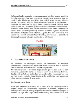 230

MF – MANUAL DE FUNDAMENTOS

Se bem utilizada, uma única cobertura protegerá satisfatoriamente a mobília
de toda uma sala. Para isso, agrupam-se os móveis no centro da sala (se
possível, não debaixo de luminárias, onde poderá haver goteira), voltando
gavetas e portas para o interior do agrupamento de móveis. Se houver tapetes,
enrolá-los e colocá-los sobre algum móvel. Pequenos objetos (bibelôs, peças
de decoração, etc.) devem ser guardados convenientemente. Guarda-roupas,
estantes e outros móveis altos devem ser colocados de forma a servirem de
suporte para a cobertura (cumeada), enquanto os demais objetos e móveis são
devidamente protegidos sob a cobertura. Alguém deve ficar responsável pela
verificação constante das coberturas efetuadas, comunicando ao comandante
da operação qualquer alteração na situação de salvatagem.
(Fig. 9.3)

2.3.Coberturas de Salvatagem
As coberturas de salvatagem devem ser constituídas de materiais
impermeáveis e ter os cantos e bordas com bainha reforçada, onde se colocam
ilhoses metálicos para amarração e sustentação por cabos.
Modernamente usam-se coberturas de polietileno, que são mais leves, de fácil
manuseio, geralmente inertes a produtos químicos e bastante flexíveis.
Também não emboloram e não absorvem umidade. Não servem, porém, para
envolver objetos cortantes ou perfurantes e têm tendência a escorregarem de
pilhas altas, necessitando de amarração.
2.4.Escoamento de Água
Toda água resultante do combate ao incêndio deve ser escoada para local
próprio (esgoto ou reservatório), impedindo o acúmulo, prejudicial à
edificação e ao serviço. Se a água apresentar condições de reutilização para o
combate (ou seja, estar limpa e não muito quente), deve-se canalizá-la para
COLETÂNEA DE MANUAIS TÉCNICOS DE BOMBEIROS

230

 