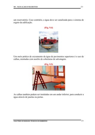 231

MF – MANUAL DE FUNDAMENTOS

um reservatório. Caso contrário, a água deve ser canalizada para o sistema de
esgoto da edificação.
(Fig. 9.4)

Um meio prático de escoamento da água de pavimentos superiores é o uso de
calhas, montadas com auxílio de coberturas de salvatagem.
(Fig. 9.5)

As calhas também podem ser instaladas em um andar inferior, para conduzir a
água através de janelas ou portas.

COLETÂNEA DE MANUAIS TÉCNICOS DE BOMBEIROS

231

 