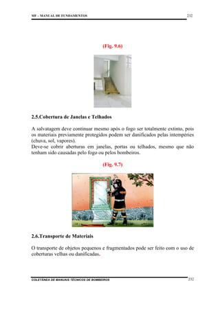 232

MF – MANUAL DE FUNDAMENTOS

(Fig. 9.6)

2.5.Cobertura de Janelas e Telhados
A salvatagem deve continuar mesmo após o fogo ser totalmente extinto, pois
os materiais previamente protegidos podem ser danificados pelas intempéries
(chuva, sol, vapores).
Deve-se cobrir aberturas em janelas, portas ou telhados, mesmo que não
tenham sido causadas pelo fogo ou pelos bombeiros.
(Fig. 9.7)

2.6.Transporte de Materiais
O transporte de objetos pequenos e fragmentados pode ser feito com o uso de
coberturas velhas ou danificadas.

COLETÂNEA DE MANUAIS TÉCNICOS DE BOMBEIROS

232

 