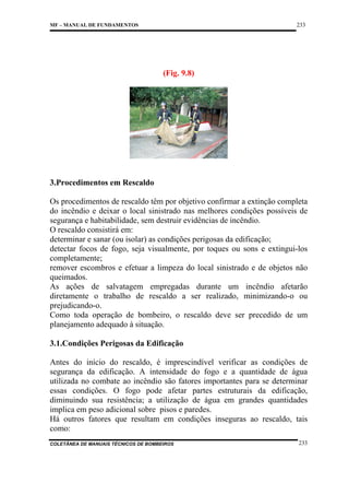 233

MF – MANUAL DE FUNDAMENTOS

(Fig. 9.8)

3.Procedimentos em Rescaldo
Os procedimentos de rescaldo têm por objetivo confirmar a extinção completa
do incêndio e deixar o local sinistrado nas melhores condições possíveis de
segurança e habitabilidade, sem destruir evidências de incêndio.
O rescaldo consistirá em:
determinar e sanar (ou isolar) as condições perigosas da edificação;
detectar focos de fogo, seja visualmente, por toques ou sons e extingui-los
completamente;
remover escombros e efetuar a limpeza do local sinistrado e de objetos não
queimados.
As ações de salvatagem empregadas durante um incêndio afetarão
diretamente o trabalho de rescaldo a ser realizado, minimizando-o ou
prejudicando-o.
Como toda operação de bombeiro, o rescaldo deve ser precedido de um
planejamento adequado à situação.
3.1.Condições Perigosas da Edificação
Antes do início do rescaldo, é imprescindível verificar as condições de
segurança da edificação. A intensidade do fogo e a quantidade de água
utilizada no combate ao incêndio são fatores importantes para se determinar
essas condições. O fogo pode afetar partes estruturais da edificação,
diminuindo sua resistência; a utilização de água em grandes quantidades
implica em peso adicional sobre pisos e paredes.
Há outros fatores que resultam em condições inseguras ao rescaldo, tais
como:
COLETÂNEA DE MANUAIS TÉCNICOS DE BOMBEIROS

233

 