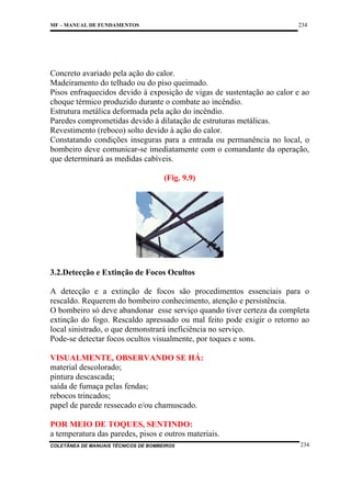 234

MF – MANUAL DE FUNDAMENTOS

Concreto avariado pela ação do calor.
Madeiramento do telhado ou do piso queimado.
Pisos enfraquecidos devido à exposição de vigas de sustentação ao calor e ao
choque térmico produzido durante o combate ao incêndio.
Estrutura metálica deformada pela ação do incêndio.
Paredes comprometidas devido à dilatação de estruturas metálicas.
Revestimento (reboco) solto devido à ação do calor.
Constatando condições inseguras para a entrada ou permanência no local, o
bombeiro deve comunicar-se imediatamente com o comandante da operação,
que determinará as medidas cabíveis.
(Fig. 9.9)

3.2.Detecção e Extinção de Focos Ocultos
A detecção e a extinção de focos são procedimentos essenciais para o
rescaldo. Requerem do bombeiro conhecimento, atenção e persistência.
O bombeiro só deve abandonar esse serviço quando tiver certeza da completa
extinção do fogo. Rescaldo apressado ou mal feito pode exigir o retorno ao
local sinistrado, o que demonstrará ineficiência no serviço.
Pode-se detectar focos ocultos visualmente, por toques e sons.
VISUALMENTE, OBSERVANDO SE HÁ:
material descolorado;
pintura descascada;
saída de fumaça pelas fendas;
rebocos trincados;
papel de parede ressecado e/ou chamuscado.
POR MEIO DE TOQUES, SENTINDO:
a temperatura das paredes, pisos e outros materiais.
COLETÂNEA DE MANUAIS TÉCNICOS DE BOMBEIROS

234

 