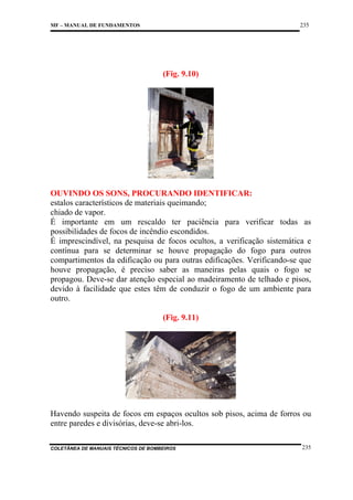 235

MF – MANUAL DE FUNDAMENTOS

(Fig. 9.10)

OUVINDO OS SONS, PROCURANDO IDENTIFICAR:
estalos característicos de materiais queimando;
chiado de vapor.
É importante em um rescaldo ter paciência para verificar todas as
possibilidades de focos de incêndio escondidos.
É imprescindível, na pesquisa de focos ocultos, a verificação sistemática e
contínua para se determinar se houve propagação do fogo para outros
compartimentos da edificação ou para outras edificações. Verificando-se que
houve propagação, é preciso saber as maneiras pelas quais o fogo se
propagou. Deve-se dar atenção especial ao madeiramento de telhado e pisos,
devido à facilidade que estes têm de conduzir o fogo de um ambiente para
outro.
(Fig. 9.11)

Havendo suspeita de focos em espaços ocultos sob pisos, acima de forros ou
entre paredes e divisórias, deve-se abri-los.
COLETÂNEA DE MANUAIS TÉCNICOS DE BOMBEIROS

235

 