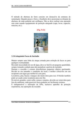 236

MF – MANUAL DE FUNDAMENTOS

O método de abertura de forro consiste em destacá-lo da estrutura de
sustentação. Quando puxar o forro, o bombeiro deve posicionar-se distante da
abertura, de onde poderão sair estilhaços. Não se deve realizar esta operação
sem estar usando equipamento de proteção adequado (capa, luvas, capacete,
máscara, etc.).
(Fig. 9.12)

3.3.Extinguindo Focos de Incêndio
Manter sempre uma linha de ataque armada para extinção de focos ou para
qualquer eventualidade.
Havendo necessidade do uso de água, deve-se fazê-lo em pequena quantidade,
sempre tomando cuidado para não prejudicar a perícia do incêndio.
Durante o rescaldo é comum descobrirmos pequenos objetos queimando.
Devido ao seu tamanho e condições do local, é melhor colocá-los em um
recipiente com água que molhá-los com jatos.
Lavatórios, pias, bacias e tanques são muito úteis para isso. O bolsão também
pode ser usado como recipiente para este fim.
Os móveis grandes, como sofás, camas e estantes, deverão ser removidos para
fora do ambiente, onde possíveis focos poderão ser facilmente extintos.
É indispensável a utilização de EPIs, inclusive aparelho de proteção
respiratória, nas operações de rescaldo.

COLETÂNEA DE MANUAIS TÉCNICOS DE BOMBEIROS

236

 