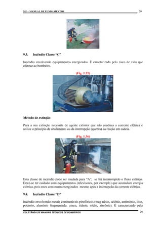 20

MF – MANUAL DE FUNDAMENTOS

9.3.

Incêndio Classe “C”

Incêndio envolvendo equipamentos energizados. É caracterizado pelo risco de vida que
oferece ao bombeiro.
(Fig. 1.35)

Método de extinção
Para a sua extinção necessita de agente extintor que não conduza a corrente elétrica e
utilize o princípio de abafamento ou da interrupção (quebra) da reação em cadeia.
(Fig. 1.36)

Esta classe de incêndio pode ser mudada para “A”, se for interrompido o fluxo elétrico.
Deve-se ter cuidado com equipamentos (televisores, por exemplo) que acumulam energia
elétrica, pois estes continuam energizados mesmo após a interrupção da corrente elétrica.
9.4.

Incêndio Classe “D”

Incêndio envolvendo metais combustíveis pirofóricos (mag-nésio, selênio, antimônio, lítio,
potássio, alumínio fragmentado, zinco, titânio, sódio, zircônio). É caracterizado pela
COLETÂNEA DE MANUAIS TÉCNICOS DE BOMBEIROS

20

 