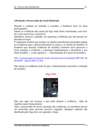 238

MF – MANUAL DE FUNDAMENTOS

4.Proteção e Preservação do Local Sinistrado
Durante o combate ao incêndio e rescaldo, o bombeiro deve ter duas
preocupações:
manter as evidências das causas do fogo onde foram encontradas, sem tocálas e sem removê-las, se possível;
identificar, remover e guardar, em segurança, evidências que não possam ser
deixadas no local.
É importante lembrar que resíduos ou objetos parcialmente queimados podem
ser evidências para a perícia determinar as causas e os efeitos do incêndio. O
bombeiro que detectar evidências de incêndio criminoso deve preservar o
local, proteger a evidência e comunicar imediatamente a descoberta a seu
chefe imediato — (vide capítulo 8 — Determinação de Causas de Incêndio).
Obs: A preservação do local de crime está prevista na resolução SSP-382, de
01/09/99 – (Bol G PM 171/99).
Não alterar as evidências mais do que o absolutamente necessário à extinção
do incêndio.
(Fig. 9.15)

Não usar água em excesso, o que pode destruir a evidência, além de
significar gasto desnecessário.
Após a preservação do local e proteção das evidências, os escombros devem
ser removidos para prevenir possível reignição. Qualquer material não
danificado pelo fogo deve ser separado e limpo.

COLETÂNEA DE MANUAIS TÉCNICOS DE BOMBEIROS

238

 