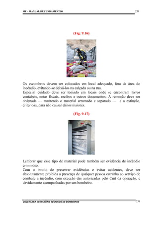 239

MF – MANUAL DE FUNDAMENTOS

(Fig. 9.16)

Os escombros devem ser colocados em local adequado, fora da área do
incêndio, evitando-se deixá-los na calçada ou na rua.
Especial cuidado deve ser tomado em locais onde se encontram livros
contábeis, notas fiscais, recibos e outros documentos. A remoção deve ser
ordenada — mantendo o material arrumado e separado — e a extinção,
criteriosa, para não causar danos maiores.
(Fig. 9.17)

Lembrar que esse tipo de material pode também ser evidência de incêndio
criminoso.
Com o intuito de preservar evidências e evitar acidentes, deve ser
absolutamente proibida a presença de qualquer pessoa estranha ao serviço de
combate a incêndio, com exceção das autorizadas pelo Cmt da operação, e
devidamente acompanhadas por um bombeiro.

COLETÂNEA DE MANUAIS TÉCNICOS DE BOMBEIROS

239

 