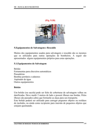 240

MF – MANUAL DE FUNDAMENTOS

(Fig. 9.18)

5.Equipamentos de Salvatagem e Rescaldo
Muitos dos equipamentos usados para salvatagem e rescaldo são os mesmos
que os utilizados para outras operações de bombeiros. A seguir são
apresentados alguns equipamentos próprios para estas operações.
5.1.Equipamentos de Salvatagem
Bolsão
Ferramentas para chuveiros automáticos
Passadeiras
Bombas portáteis e edutores
Aspirador de água
Outros equipamentos
Bolsão
Um bolsão (ou sacola) pode ser feito de coberturas de salvatagem velhas ou
danificadas. Deve medir 2 metros de lado e possuir ilhoses nas bordas. Pelos
ilhoses são passados cabos que formarão as alças para seu transporte.
Este bolsão poderá ser utilizado para carregar pequenos objetos ou resíduos
do incêndio, ou ainda como recipiente para imersão de pequenos objetos que
estejam queimando.

COLETÂNEA DE MANUAIS TÉCNICOS DE BOMBEIROS

240

 
