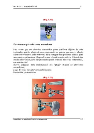 241

MF – MANUAL DE FUNDAMENTOS

(Fig. 9.19)

Ferramentas para chuveiros automáticos
Para evitar que um chuveiro automático possa danificar objetos de uma
instalação, quando aberto desnecessariamente ou quando permanecer aberto
além do necessário, cada bombeiro deve carregar duas pequenas cunhas para
serem empregadas como bloqueadores de chuveiros automáticos. Além destas
cunhas individuais, deve-se ter disponível um conjunto básico de ferramentas,
que constará de:
chaves especiais para manipulação dos "plugs" (bicos) de chuveiros
automáticos;
plugs diversos para chuveiros automáticos;
bloqueador para vedação.
(Fig. 9.20)

COLETÂNEA DE MANUAIS TÉCNICOS DE BOMBEIROS

241

 