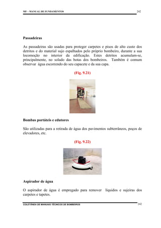 242

MF – MANUAL DE FUNDAMENTOS

Passadeiras
As passadeiras são usadas para proteger carpetes e pisos de alto custo dos
detritos e do material sujo espalhados pelo próprio bombeiro, durante a sua
locomoção no interior da edificação. Estes detritos acumulam-se,
principalmente, no solado das botas dos bombeiros. Também é comum
observar água escorrendo do seu capacete e da sua capa.
(Fig. 9.21)

Bombas portáteis e edutores
São utilizadas para a retirada de água dos pavimentos subterrâneos, poços de
elevadores, etc.
(Fig. 9.22)

Aspirador de água
O aspirador de água é empregado para remover
carpetes e tapetes.
COLETÂNEA DE MANUAIS TÉCNICOS DE BOMBEIROS

líquidos e sujeiras dos

242

 
