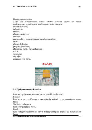 243

MF – MANUAL DE FUNDAMENTOS

Outros equipamentos
Além dos equipamentos acima citados, deve-se dispor de outros
equipamentos próprios para a salvatagem, entre os quais:
alicates isolados;
talhadeiras;
malhos;
chaves ajustáveis;
martelos;
grampeadores e grampos para trabalhos pesados;
facas;
chaves de fenda;
pregos e parafusos;
plásticos e papéis para cobertura;
rodos;
vassouras;
esponjas;
cadeados com barra.
(Fig. 9.24)

5.2.Equipamentos de Rescaldo
Entre os equipamentos usados para o rescaldo incluem-se:
Croque
Para abrir teto, verificando a extensão do incêndio e removendo forros em
brasa.
Machado e alavanca
Para abrir paredes e pisos.
Bolsão
Para carregar escombros ou servir de recipiente para imersão de materiais em
brasa.
COLETÂNEA DE MANUAIS TÉCNICOS DE BOMBEIROS

243

 