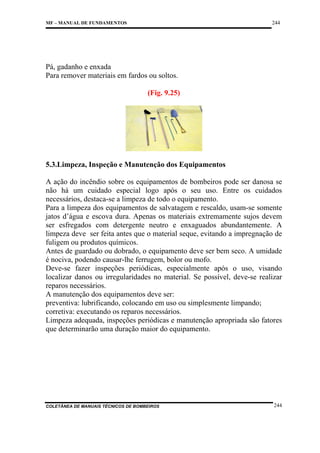 244

MF – MANUAL DE FUNDAMENTOS

Pá, gadanho e enxada
Para remover materiais em fardos ou soltos.
(Fig. 9.25)

5.3.Limpeza, Inspeção e Manutenção dos Equipamentos
A ação do incêndio sobre os equipamentos de bombeiros pode ser danosa se
não há um cuidado especial logo após o seu uso. Entre os cuidados
necessários, destaca-se a limpeza de todo o equipamento.
Para a limpeza dos equipamentos de salvatagem e rescaldo, usam-se somente
jatos d’água e escova dura. Apenas os materiais extremamente sujos devem
ser esfregados com detergente neutro e enxaguados abundantemente. A
limpeza deve ser feita antes que o material seque, evitando a impregnação de
fuligem ou produtos químicos.
Antes de guardado ou dobrado, o equipamento deve ser bem seco. A umidade
é nociva, podendo causar-lhe ferrugem, bolor ou mofo.
Deve-se fazer inspeções periódicas, especialmente após o uso, visando
localizar danos ou irregularidades no material. Se possível, deve-se realizar
reparos necessários.
A manutenção dos equipamentos deve ser:
preventiva: lubrificando, colocando em uso ou simplesmente limpando;
corretiva: executando os reparos necessários.
Limpeza adequada, inspeções periódicas e manutenção apropriada são fatores
que determinarão uma duração maior do equipamento.

COLETÂNEA DE MANUAIS TÉCNICOS DE BOMBEIROS

244

 