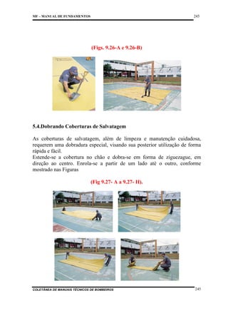 245

MF – MANUAL DE FUNDAMENTOS

(Figs. 9.26-A e 9.26-B)

5.4.Dobrando Coberturas de Salvatagem
As coberturas de salvatagem, além de limpeza e manutenção cuidadosa,
requerem uma dobradura especial, visando sua posterior utilização de forma
rápida e fácil.
Estende-se a cobertura no chão e dobra-se em forma de ziguezague, em
direção ao centro. Enrola-se a partir de um lado até o outro, conforme
mostrado nas Figuras
(Fig 9.27- A a 9.27- H).

COLETÂNEA DE MANUAIS TÉCNICOS DE BOMBEIROS

245

 