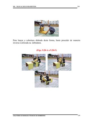 246

MF – MANUAL DE FUNDAMENTOS

Para lançar a cobertura dobrada desta forma, basta proceder de maneira
inversa à utilizada na dobradura.

(Figs. 9.28-A a 9.28-F)

COLETÂNEA DE MANUAIS TÉCNICOS DE BOMBEIROS

246

 