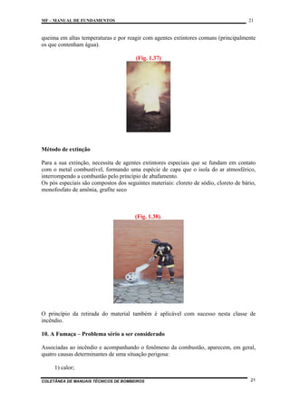 21

MF – MANUAL DE FUNDAMENTOS

queima em altas temperaturas e por reagir com agentes extintores comuns (principalmente
os que contenham água).
(Fig. 1.37)

Método de extinção
Para a sua extinção, necessita de agentes extintores especiais que se fundam em contato
com o metal combustível, formando uma espécie de capa que o isola do ar atmosférico,
interrompendo a combustão pelo princípio de abafamento.
Os pós especiais são compostos dos seguintes materiais: cloreto de sódio, cloreto de bário,
monofosfato de amônia, grafite seco

(Fig. 1.38).

O princípio da retirada do material também é aplicável com sucesso nesta classe de
incêndio.
10. A Fumaça – Problema sério a ser considerado
Associadas ao incêndio e acompanhando o fenômeno da combustão, aparecem, em geral,
quatro causas determinantes de uma situação perigosa:
1) calor;
COLETÂNEA DE MANUAIS TÉCNICOS DE BOMBEIROS

21

 