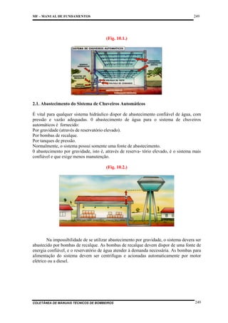 249

MF – MANUAL DE FUNDAMENTOS

(Fig. 10.1.)

2.1. Abastecimento do Sistema de Chuveiros Automáticos
É vital para qualquer sistema hidráulico dispor de abastecimento confiável de água, com
pressão e vazão adequadas. 0 abastecimento de água para o sistema de chuveiros
automáticos é fornecido:
Por gravidade (através de reservatório elevado).
Por bombas de recalque.
Por tanques de pressão.
Normalmente, o sistema possui somente uma fonte de abastecimento.
0 abastecimento por gravidade, isto é, através de reserva- tório elevado, é o sistema mais
confiável e que exige menos manutenção.
(Fig. 10.2.)

Na impossibilidade de se utilizar abastecimento por gravidade, o sistema devera ser
abastecido por bombas de recalque. As bombas de recalque devem dispor de uma fonte de
energia confiável, e o reservatório de água atender à demanda necessária. As bombas para
alimentação do sistema devem ser centrifugas e acionadas automaticamente por motor
elétrico ou a diesel.

COLETÂNEA DE MANUAIS TÉCNICOS DE BOMBEIROS

249

 