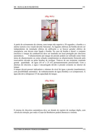 250

MF – MANUAL DE FUNDAMENTOS

(Fig. 10.3.)

A partir do acionamento do sistema, num tempo não superior a 30 segundos, a bomba e o
alarme (sonoro e/ou visual) deverão funcionar. As ligações elétricas da bomba devem ser
independentes da instalação elétrica da edificacão e, se houver gerador elétrico de
emergência, este devera estar ligado a bomba. No caso de bomba a diesel, o conjunto
(inclusive o tanque de combustível) deve ser instalado em local protegido por chuveiros
automáticos.
0 abastecimento por tanque de pressão poderá ser utilizado como fonte
única de abastecimento ou como solução complementar ao abastecimento fornecido pelo
reservatório elevado ou pelas bombas de recalque. Trata-se de um recipiente contendo
grande quantidade de água (10 m£ a 25 m£) permanentemente pressurizado. Com a
abertura do chuveiro, a água é descarregada devido à pressão existente no interior do
tanque.
0 tanque deverá possuir indicadores e alarmes do nível de água e pressão (manômetros),
com possibilidade automática de reabastecimento de água (bomba) e ar (compressor). A
água não deve ultrapassar 2/3 da capacidade do tanque.

(Fig. 10.4.)

0 sistema de chuveiros automáticos deve ser dotado de registro de recalque duplo, com
válvula de retenção, por onde o Corpo de Bombeiros poderá abastecer o sistema.

COLETÂNEA DE MANUAIS TÉCNICOS DE BOMBEIROS

250

 