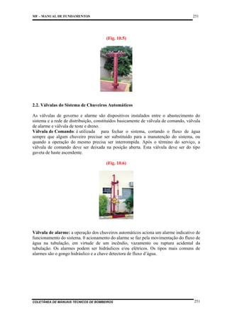 251

MF – MANUAL DE FUNDAMENTOS

(Fig. 10.5)

2.2. Válvulas do Sistema de Chuveiros Automáticos
As válvulas de governo e alarme são dispositivos instalados entre o abastecimento do
sistema e a rede de distribuição, constituídos basicamente de válvula de comando, válvula
de alarme e válvula de teste e dreno.
Válvula de Comando: é utilizada para fechar o sistema, cortando o fluxo de água
sempre que algum chuveiro precisar ser substituído para a manutenção do sistema, ou
quando a operação do mesmo precisa ser interrompida. Após o término do serviço, a
válvula de comando deve ser deixada na posição aberta. Esta válvula deve ser do tipo
gaveta de haste ascendente.
(Fig. 10.6)

Válvula de alarme: a operação dos chuveiros automáticos aciona um alarme indicativo de
funcionamento do sistema. 0 acionamento do alarme se faz pela movimentação do fluxo de
água na tubulação, em virtude de um incêndio, vazamento ou ruptura acidental da
tubulação. Os alarmes podem ser hidráulicos e/ou elétricos. Os tipos mais comuns de
alarmes são o gongo hidráulico e a chave detectora de fluxo d’água.

COLETÂNEA DE MANUAIS TÉCNICOS DE BOMBEIROS

251

 