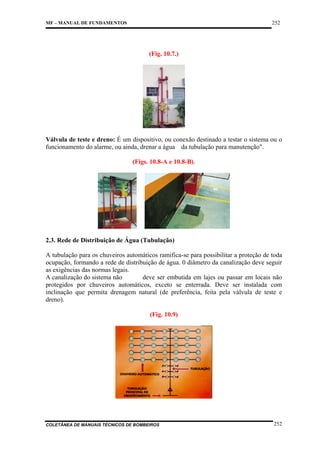 252

MF – MANUAL DE FUNDAMENTOS

(Fig. 10.7.)

Válvula de teste e dreno: É um dispositivo, ou conexão destinado a testar o sistema ou o
funcionamento do alarme, ou ainda, drenar a água da tubulação para manutenção".
(Figs. 10.8-A e 10.8-B).

2.3. Rede de Distribuição de Água (Tubulação)
A tubulação para os chuveiros automáticos ramifica-se para possibilitar a proteção de toda
ocupação, formando a rede de distribuição de água. 0 diâmetro da canalização deve seguir
as exigências das normas legais.
A canalização do sistema não
deve ser embutida em lajes ou passar em locais não
protegidos por chuveiros automáticos, exceto se enterrada. Deve ser instalada com
inclinação que permita drenagem natural (de preferência, feita pela válvula de teste e
dreno).
(Fig. 10.9)

COLETÂNEA DE MANUAIS TÉCNICOS DE BOMBEIROS

252

 