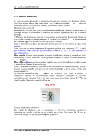 253

MF – MANUAL DE FUNDAMENTOS

2.4. Chuveiros Automáticos
Os chuveiros automáticos são os principais elementos do sistema, pois detectam o fogo e
distribuem a água sobre o foco na forma de chuva. Podem ser dotados
de
elemento
termo-sensível ou não (chuveiros abertos), conforme o tipo de sistema.
Elemento termo-sensível
Em condições normais, nos chuveiros automáticos dotados de elemento termo-sensível, a
descarga da água dos chuveiros é impedida por capsula rigidamente fixa no orifício de
descarga.
A liberação da descarga de água só ocorre quando a temperatura do ambiente atinge um
grau predeterminado, rompendo a cápsula. 0 elemento termo-sensível
é dimensionado
para suportar a pressão da rede, inclusive possíveis variações.
Pode-se encontrar dois tipos de elementos termo-sensíveis: o tipo ampola e o tipo solda
eutética.
Cada chuveiro terá uma temperatura de operação própria, que varia entre 57ºC e 260ºC
para elementos termo-sensíveis do tipo ampola e entre 57ºC a 343 ºC para elementos do
tipo solda eutética .
Tipo ampola: consiste numa ampola, contendo liquido especial que se expande ao sofrer
os efeitos do calor do incêndio. Com a expansão, a ampola se rompe, liberando a descarga
de água.
Tipo solda eutética: consiste numa liga metálica cujo ponto de fusão esta predeterminado
e, ao fundir-se, libera a descarga de água.
Unido à estrutura ou corpo do chuveiro, existe um defletor ou distribuidor contra o qual é
lançada a água, fazendo com que esta se torne pulverizada e, dessa forma, proteja uma
determinada área.
Os chuveiros automáticos não
podem ser pintados, pois, com a pintura, a
temperatura nominal de funcionamento sofrera alterações. Entretanto, os chuveiros
automáticos com elemento fusível do tipo solda, para temperatura acima de 77ºC, são
pintados pelos fabricantes, para identificação.
(Fig. 10.10)

Posição do chuveiro automático
Em relação às tubulações que os alimentam, os chuveiros automáticos podem ser
instalados na posição pendente ou na posição para cima. Seja como for, devem ser
instalados, sempre, na posição prevista pelos projetistas.

COLETÂNEA DE MANUAIS TÉCNICOS DE BOMBEIROS

253

 