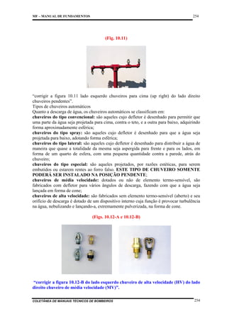 254

MF – MANUAL DE FUNDAMENTOS

(Fig. 10.11)

“corrigir a figura 10.11 lado esquerdo chuveiros para cima (up right) do lado direito
chuveiros pendentes”.
Tipos de chuveiros automáticos
Quanto a descarga de água, os chuveiros automáticos se classificam em:
chuveiros do tipo convencional: são aqueles cujo defletor é desenhado para permitir que
uma parte da água seja projetada para cima, contra o teto, e a outra para baixo, adquirindo
forma aproximadamente esférica;
chuveiros do tipo spray: são aqueles cujo defletor é desenhado para que a água seja
projetada para baixo, adotando forma esférica;
chuveiros do tipo lateral: são aqueles cujo defletor é desenhado para distribuir a água de
maneira que quase a totalidade da mesma seja aspergida para frente e para os lados, em
forma de um quarto de esfera, com uma pequena quantidade contra a parede, atrás do
chuveiro;
chuveiros do tipo especial: são aqueles projetados, por razões estéticas, para serem
embutidos ou estarem rentes ao forro falso. ESTE TIPO DE CHUVEIRO SOMENTE
PODERÁ SER INSTALADO NA POSIÇÃO PENDENTE;
chuveiros de média velocidade: dotados ou não de elemento termo-sensível, são
fabricados com defletor para vários ângulos de descarga, fazendo com que a água seja
lançada em forma de cone;
chuveiros de alta velocidade: são fabricados sem elemento termo-sensível (aberto) e seu
orifício de descarga é dotado de um dispositivo interno cuja função é provocar turbulência
na água, nebulizando e lançando-a, extremamente pulverizada, na forma de cone.
(Figs. 10.12-A e 10.12-B)

“corrigir a figura 10.12-B do lado esquerdo chuveiro de alta velocidade (HV) do lado
direito chuveiro de média velocidade (MV)”.
COLETÂNEA DE MANUAIS TÉCNICOS DE BOMBEIROS

254

 