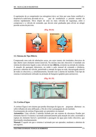 256

MF – MANUAL DE FUNDAMENTOS

0 suprimento de ar comprimido (ou nitrogênio) deve ser feito por uma fonte confiável e
disponível a toda hora, devendo ser ca
paz de restabelecer a pressão normal do
sistema rapidamente. Deve dispor de uma ou mais válvulas de segurança, entre o
compressor e a válvula de comando, que devem estar graduadas para aliviar ao atingir
pressão acima da prevista.
(Fig. 10.14)

3.3. Sistema do Tipo Dilúvio
Compreende uma rede de tubulações secas, em cujos ramais são instalados chuveiros do
tipo aberto (sem elemento termo-sensível). Na mesma área dos chuveiros é instalado um
sistema de detectores ligado a uma válvula do tipo dilúvio, existente na entrada do sistema.
A atuação de quaisquer detectores, ou então a ação manual de comando a distância,
provoca a abertura da válvula, permitindo a entrada da água na rede, descarregada através
de todos os chuveiros, e, simultaneamente, fazendo soar o alarme de incêndio. Este tipo de
sistema é normalmente utilizado na proteção de hangares (galpões para aeronaves).
(Fig. 10. 15)

3.4. Cortina d’água
A cortina d’água é um sistema que produz descargas de água em pequenas aberturas ou
sobre telhados de uma edificação, a fim de evitar a propagação de um incêndio.
0 acionamento da cortina d’água pode ser automático ou manual:
Automático: Uma válvula é mantida fechada por um sistema de alavancas fixadas por
elemento fusível. 0 sistema é acionado automaticamente pela atuação do calor, ocorrendo a
ruptura do elemento fusível e permitindo a passagem da água para todos chuveiros, que
funcionarão simultaneamente.
Manual: É aquele em que o sistema é acionado por um operador, mediante a abertura de
um registro.
COLETÂNEA DE MANUAIS TÉCNICOS DE BOMBEIROS

256

 
