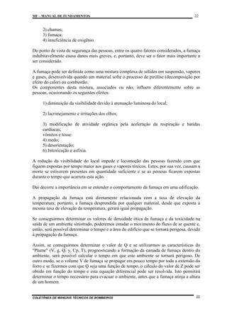 MF – MANUAL DE FUNDAMENTOS

22

2) chamas;
3) fumaça;
4) insuficiência de oxigênio.
Do ponto de vista de segurança das pessoas, entre os quatro fatores considerados, a fumaça
indubitavelmente causa danos mais greves, e, portanto, deve ser o fator mais importante a
ser considerado.
A fumaça pode ser definida como uma mistura complexa de sólidos em suspensão, vapores
e gases, desenvolvida quando um material sofre o processo de pirólise (decomposição por
efeito do calor) ou combustão.
Os componentes desta mistura, associados ou não, influem diferentemente sobre as
pessoas, ocasionando os seguintes efeitos:
1) diminuição da visibilidade devido à atenuação luminosa do local;
2) lacrimejamento e irritações dos olhos;
3) modificação de atividade orgânica pela aceleração da respiração e batidas
cardíacas;
vômitos e tosse:
4) medo;
5) desorientação;
6) Intoxicação e asfixia.
A redução da visibilidade do local impede e locomoção das pessoas fazendo com que
fiquem expostas por tempo maior aos gases e vapores tóxicos. Estes, por sua vez, causam a
morte se estiverem presentes em quantidade suficiente e se as pessoas ficarem expostas
durante o tempo que acarreta esta ação.
Daí decorre a importância em se entender o comportamento da fumaça em uma edificação.
A propagação da fumaça está diretamente relacionada com a taxa de elevação da
temperatura; portanto, a fumaça desprendida por qualquer material, desde que exposta à
mesma taxa de elevação da temperatura, gerará igual propagação.
Se conseguirmos determinar os valores de densidade ótica da fumaça e da toxicidade na
saída de um ambiente sinistrado, poderemos estudar o movimento do fluxo de ar quente e,
então, será possível determinar o tempo e a área do edifício que se tornará perigosa, devido
à propagação da fumaça.
Assim, se conseguirmos determinar o valor de Q e se utilizarmos as características do
"Plume" (V, g, Q, y, Cp, T), prognosticando a formação da camada de fumaça dentro do
ambiente, será possível calcular o tempo em que este ambiente se tornará perigoso. De
outro modo, se o volume V de fumaça se propagar em pouco tempo por toda a extensão do
forro e se fizermos com que Q seja uma função de tempo, o cálculo do valor de Z pode ser
obtido em função do tempo e esta equação diferencial pode ser resolvida. Isto permitirá
determinar o tempo necessário para evacuar o ambiente, antes que a fumaça atinja a altura
de um homem.

COLETÂNEA DE MANUAIS TÉCNICOS DE BOMBEIROS

22

 