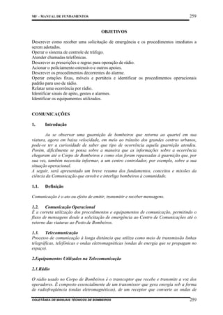 259

MF – MANUAL DE FUNDAMENTOS

OBJETIVOS
Descrever como receber uma solicitação de emergência e os procedimentos imediatos a
serem adotados.
Operar o sistema de controle de tráfego.
Atender chamadas telefônicas.
Descrever as prescrições e regras para operação de rádio.
Acionar o policiamento ostensivo e outros apoios.
Descrever os procedimentos decorrentes do alarme.
Operar estações fixas, móveis e portáteis e identificar os procedimentos operacionais
padrão para uso de rádio.
Relatar uma ocorrência por rádio.
Identificar sinais de apito, gestos e alarmes.
Identificar os equipamentos utilizados.

COMUNICAÇÕES
1.

Introdução

Ao se observar uma guarnição de bombeiros que retorna ao quartel em sua
viatura, agora em baixa velocidade, em meio ao trânsito dos grandes centros urbanos,
pode-se ter a curiosidade de saber que tipo de ocorrência aquela guarnição atendeu.
Porém, dificilmente se pensa sobre a maneira que as informações sobre a ocorrência
chegaram até o Corpo de Bombeiros e como elas foram repassadas à guarnição que, por
sua vez, também necessita informar, a um centro controlador, por exemplo, sobre a sua
situação operacional.
A seguir, será apresentado um breve resumo dos fundamentos, conceitos e missões da
ciência da Comunicação que envolve e interliga bombeiros à comunidade.
1.1.

Definição

Comunicação é o ato ou efeito de emitir, transmitir e receber mensagens.
1.2. Comunicação Operacional
É a correta utilização dos procedimentos e equipamentos de comunicação, permitindo o
fluxo de mensagens desde a solicitação de emergência ao Centro de Comunicações até o
retorno das viaturas ao Posto de Bombeiros.
1.3. Telecomunicação
Processo de comunicação à longa distância que utiliza como meio de transmissão linhas
telegráficas, telefônicas e ondas eletromagnéticas (ondas de energia que se propagam no
espaço).
2.Equipamentos Utilizados na Telecomunicação
2.1.Rádio
O rádio usado no Corpo de Bombeiros é o transceptor que recebe e transmite a voz dos
operadores. É composto essencialmente de um transmissor que gera energia sob a forma
de radiofreqüência (ondas eletromagnéticas), de um receptor que converte as ondas de
COLETÂNEA DE MANUAIS TÉCNICOS DE BOMBEIROS

259

 