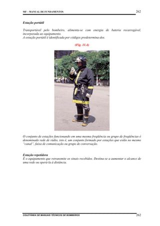 262

MF – MANUAL DE FUNDAMENTOS

Estação portátil
Transportável pelo bombeiro, alimenta-se com energia de bateria recarregável,
incorporada ao equipamento.
A estação portátil é identificada por códigos predetermina-dos.
(Fig. 11.4)

O conjunto de estações funcionando em uma mesma freqüência ou grupo de freqüências é
denominado rede de rádio, isto é, um conjunto formado por estações que estão no mesmo
“canal”, faixa de comunicação ou grupo de conversação.

Estação repetidora
É o equipamento que retransmite os sinais recebidos. Destina-se a aumentar o alcance de
uma rede ou operá-la à distância.

COLETÂNEA DE MANUAIS TÉCNICOS DE BOMBEIROS

262

 