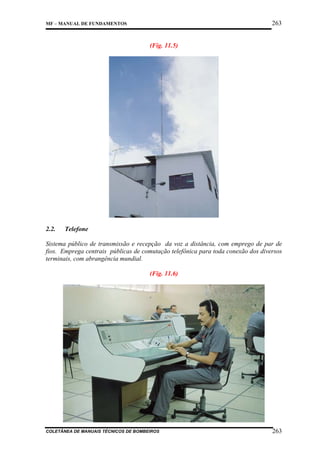263

MF – MANUAL DE FUNDAMENTOS

(Fig. 11.5)

2.2.

Telefone

Sistema público de transmissão e recepção da voz a distância, com emprego de par de
fios. Emprega centrais públicas de comutação telefônica para toda conexão dos diversos
terminais, com abrangência mundial.
(Fig. 11.6)

COLETÂNEA DE MANUAIS TÉCNICOS DE BOMBEIROS

263

 
