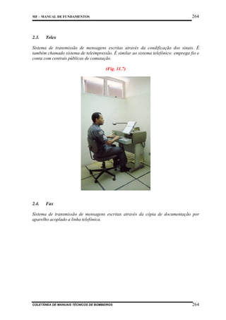 264

MF – MANUAL DE FUNDAMENTOS

2.3.

Telex

Sistema de transmissão de mensagens escritas através da condificação dos sinais. É
também chamado sistema de teleimpressão. É similar ao sistema telefônico: emprega fio e
conta com centrais públicas de comutação.
(Fig. 11.7)

2.4.

Fax

Sistema de transmissão de mensagens escritas através da cópia de documentação por
aparelho acoplado a linha telefônica.

COLETÂNEA DE MANUAIS TÉCNICOS DE BOMBEIROS

264

 