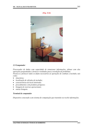 265

MF – MANUAL DE FUNDAMENTOS

(Fig. 11.8)

2.5 Computador
Processador de dados com capacidade de armazenar informações, efetuar com elas
operações programadas e fornecer resultados para a resolução de problemas.
Presta-se a fornecer todos os dados necessários às operações de combate a incêndio, tais
como:
• itinerários;
• localização de válvulas de incêndio;
• características do local sinistrado;
• procedimentos com produtos perigosos;
• listagem de reservas operacionais;
• outras listagens.
Terminal de computador
Dispositivo conectado a um sistema de computação que transmite ou recebe informações.

COLETÂNEA DE MANUAIS TÉCNICOS DE BOMBEIROS

265

 
