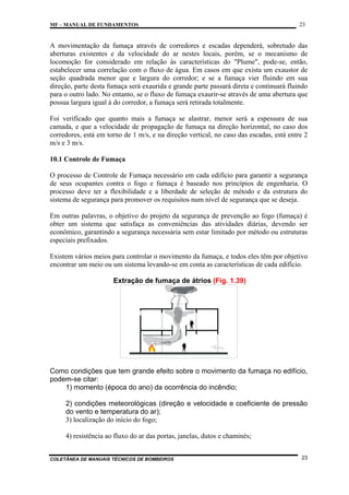 MF – MANUAL DE FUNDAMENTOS

23

A movimentação da fumaça através de corredores e escadas dependerá, sobretudo das
aberturas existentes e da velocidade do ar nestes locais, porém, se o mecanismo de
locomoção for considerado em relação às características do "Plume", pode-se, então,
estabelecer uma correlação com o fluxo de água. Em casos em que exista um exaustor de
seção quadrada menor que e largura do corredor; e se a fumaça vier fluindo em sua
direção, parte desta fumaça será exaurida e grande parte passará direta e continuará fluindo
para o outro lado. No entanto, se o fluxo de fumaça exaurir-se através de uma abertura que
possua largura igual à do corredor, a fumaça será retirada totalmente.
Foi verificado que quanto mais a fumaça se alastrar, menor será a espessura de sua
camada, e que a velocidade de propagação de fumaça na direção horizontal, no caso dos
corredores, está em torno de 1 m/s, e na direção vertical, no caso das escadas, está entre 2
m/s e 3 m/s.
10.1 Controle de Fumaça
O processo de Controle de Fumaça necessário em cada edifício para garantir a segurança
de seus ocupantes contra o fogo e fumaça é baseado nos princípios de engenharia. O
processo deve ter a flexibilidade e a liberdade de seleção de método e da estrutura do
sistema de segurança para promover os requisitos num nível de segurança que se deseja.
Em outras palavras, o objetivo do projeto da segurança de prevenção ao fogo (fumaça) é
obter um sistema que satisfaça as conveniências das atividades diárias, devendo ser
econômico, garantindo a segurança necessária sem estar limitado por método ou estruturas
especiais prefixados.
Existem vários meios para controlar o movimento da fumaça, e todos eles têm por objetivo
encontrar um meio ou um sistema levando-se em conta as características de cada edifício.
Extração de fumaça de átrios (Fig. 1.39)

Como condições que tem grande efeito sobre o movimento da fumaça no edifício,
podem-se citar:
1) momento (época do ano) da ocorrência do incêndio;
2) condições meteorológicas (direção e velocidade e coeficiente de pressão
do vento e temperatura do ar);
3) localização do início do fogo;
4) resistência ao fluxo do ar das portas, janelas, dutos e chaminés;

COLETÂNEA DE MANUAIS TÉCNICOS DE BOMBEIROS

23

 