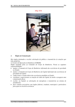 266

MF – MANUAL DE FUNDAMENTOS

(Fig. 11.9)

3.

Órgãos de Comunicação

São órgãos destinados a receber solicitação do público e transmiti-las às estações que
irão atendê-las.
3.1.Centro de Operações do Bombeiro (COBOM)
Órgão instalado junto ao Comando do Corpo de Bombeiros. Possui as seguintes
responsabilidades:
• manter o Comando do Corpo de Bombeiros informado das ocorrências de gravidade
no Estado;
• manter o Comando do Corpo de Bombeiros da Capital informado das ocorrências de
gravidade da Capital;
• confeccionar o resumo diário das ocorrências atendidas no Estado;
• coordenar e supervisionar as estações de rádio da Capital, de modo a assegurar uma
comunicação eficaz;
• receber, na Capital, as solicitações de emergência e transmiti-las ao sistema de
atendimento;
• fazer contatos necessários com órgãos federais, estaduais, municipais e particulares
para apoio no local de ocorrência.

COLETÂNEA DE MANUAIS TÉCNICOS DE BOMBEIROS

266

 
