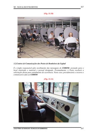 267

MF – MANUAL DE FUNDAMENTOS

(Fig. 11.10)

3.2.Centros de Comunicações dos Postos de Bombeiros da Capital
É o órgão responsável pelo recebimento das mensagens do COBOM, enviando para o
local sinistrado o material e pessoal designado. Eventualmente, o Posto receberá a
solicitação direta para atendimento de ocorrência. Neste caso, providenciará o socorro e
comunicará o fato ao COBOM
(Fig. 11.11)

COLETÂNEA DE MANUAIS TÉCNICOS DE BOMBEIROS

267

 