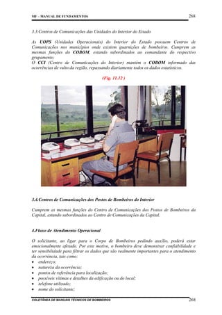 268

MF – MANUAL DE FUNDAMENTOS

3.3.Centros de Comunicações das Unidades do Interior do Estado
As UOPS (Unidades Operacionais) do Interior do Estado possuem Centros de
Comunicações nos municípios onde existem guarnições de bombeiros. Cumprem as
mesmas funções do COBOM, estando subordinados ao comandante do respectivo
grupamento.
O CCI (Centro de Comunicações do Interior) mantém o COBOM informado das
ocorrências de vulto da região, repassando diariamente todos os dados estatísticos.
(Fig. 11.12 )

3.4.Centros de Comunicações dos Postos de Bombeiros do Interior
Cumprem as mesmas funções do Centro de Comunicações dos Postos de Bombeiros da
Capital, estando subordinados ao Centro de Comunicações da Capital.

4.Fluxo de Atendimento Operacional
O solicitante, ao ligar para o Corpo de Bombeiros pedindo auxílio, poderá estar
emocionalmente afetado. Por este motivo, o bombeiro deve demonstrar confiabilidade e
ter sensibilidade para filtrar os dados que são realmente importantes para o atendimento
da ocorrência, tais como:
• endereço;
• natureza da ocorrência;
• pontos de referência para localização;
• possíveis vítimas e detalhes da edificação ou do local;
• telefone utilizado;
• nome do solicitante;
COLETÂNEA DE MANUAIS TÉCNICOS DE BOMBEIROS

268

 